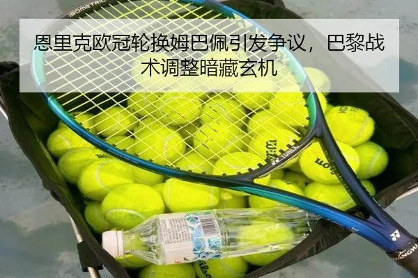 恩里克欧冠轮换姆巴佩引发争议，巴黎战术调整暗藏玄机